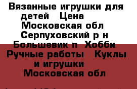 Вязанные игрушки для детей › Цена ­ 500 - Московская обл., Серпуховский р-н, Большевик п. Хобби. Ручные работы » Куклы и игрушки   . Московская обл.